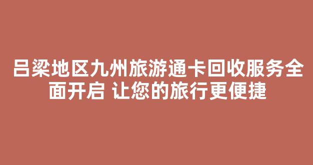 吕梁地区九州旅游通卡回收服务全面开启 让您的旅行更便捷